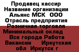 Продавец-кассир › Название организации ­ Альянс-МСК, ООО › Отрасль предприятия ­ Розничная торговля › Минимальный оклад ­ 1 - Все города Работа » Вакансии   . Иркутская обл.,Иркутск г.